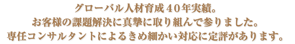 グローバル人材育成４０年実績。 お客様の課題解決に真摯に取り組んで参りました。 専任コンサルタントによるきめ細かい対応に定評があります。